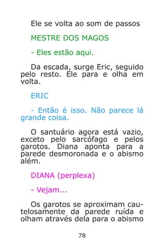 78
Ele se volta ao som de passos
MESTRE DOS MAGOS
- Eles estão aqui.
Da escada, surge Eric, seguido
pelo resto. Ele para e olha em
volta.
ERIC
- Então é isso. Não parece lá
grande coisa.
O santuário agora está vazio,
exceto pelo sarcófago e pelos
garotos. Diana aponta para a
parede desmoronada e o abismo
além.
DIANA (perplexa)
- Vejam...
Os garotos se aproximam cau-
telosamente da parede ruída e
olham através dela para o abismo
Caverna do Dragão.indd 7/3/2002, 16:3878-79
 