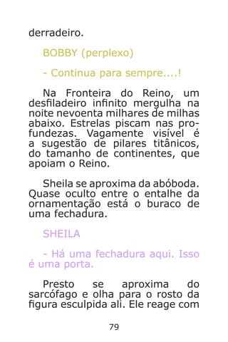 79
derradeiro.
BOBBY (perplexo)
- Continua para sempre....!
Na Fronteira do Reino, um
desladeiro innito mergulha na
noite nevoenta milhares de milhas
abaixo. Estrelas piscam nas pro-
fundezas. Vagamente visível é
a sugestão de pilares titânicos,
do tamanho de continentes, que
apoiam o Reino.
Sheila se aproxima da abóboda.
Quase oculto entre o entalhe da
ornamentação está o buraco de
uma fechadura.
SHEILA
- Há uma fechadura aqui. Isso
é uma porta.
Presto se aproxima do
sarcófago e olha para o rosto da
gura esculpida ali. Ele reage com
Caverna do Dragão.indd 7/3/2002, 16:3878-79
 