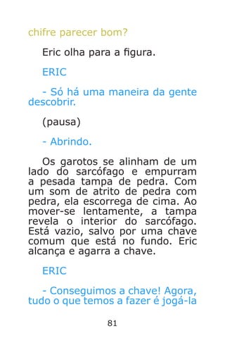 81
chifre parecer bom?
Eric olha para a gura.
ERIC
- Só há uma maneira da gente
descobrir.
(pausa)
- Abrindo.
Os garotos se alinham de um
lado do sarcófago e empurram
a pesada tampa de pedra. Com
um som de atrito de pedra com
pedra, ela escorrega de cima. Ao
mover-se lentamente, a tampa
revela o interior do sarcófago.
Está vazio, salvo por uma chave
comum que está no fundo. Eric
alcança e agarra a chave.
ERIC
- Conseguimos a chave! Agora,
tudo o que temos a fazer é jogá-la
Caverna do Dragão.indd 7/3/2002, 16:3880-81
 