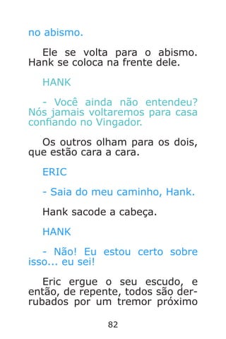 82
no abismo.
Ele se volta para o abismo.
Hank se coloca na frente dele.
HANK
- Você ainda não entendeu?
Nós jamais voltaremos para casa
conando no Vingador.
Os outros olham para os dois,
que estão cara a cara.
ERIC
- Saia do meu caminho, Hank.
Hank sacode a cabeça.
HANK
- Não! Eu estou certo sobre
isso... eu sei!
Eric ergue o seu escudo, e
então, de repente, todos são der-
rubados por um tremor próximo
Caverna do Dragão.indd 7/3/2002, 16:3882-83
 