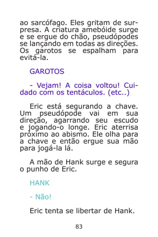 83
ao sarcófago. Eles gritam de sur-
presa. A criatura amebóide surge
e se ergue do chão, pseudópodes
se lançando em todas as direções.
Os garotos se espalham para
evitá-la.
GAROTOS
- Vejam! A coisa voltou! Cui-
dado com os tentáculos. (etc..)
Eric está segurando a chave.
Um pseudópode vai em sua
direção, agarrando seu escudo
e jogando-o longe. Eric aterrisa
próximo ao abismo. Ele olha para
a chave e então ergue sua mão
para jogá-la lá.
A mão de Hank surge e segura
o punho de Eric.
HANK
- Não!
Eric tenta se libertar de Hank.
Caverna do Dragão.indd 7/3/2002, 16:3882-83
 