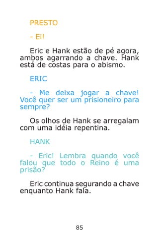 85
PRESTO
- Ei!
Eric e Hank estão de pé agora,
ambos agarrando a chave. Hank
está de costas para o abismo.
ERIC
- Me deixa jogar a chave!
Você quer ser um prisioneiro para
sempre?
Os olhos de Hank se arregalam
com uma idéia repentina.
HANK
- Eric! Lembra quando você
falou que todo o Reino é uma
prisão?
Eric continua segurando a chave
enquanto Hank fala.
Caverna do Dragão.indd 7/3/2002, 16:3884-85
 