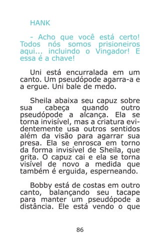 86
HANK
- Acho que você está certo!
Todos nós somos prisioneiros
aqui... incluindo o Vingador! E
essa é a chave!
Uni está encurralada em um
canto. Um pseudópode agarra-a e
a ergue. Uni bale de medo.
Sheila abaixa seu capuz sobre
sua cabeça quando outro
pseudópode a alcança. Ela se
torna invisível, mas a criatura evi-
dentemente usa outros sentidos
além da visão para agarrar sua
presa. Ela se enrosca em torno
da forma invisível de Sheila, que
grita. O capuz cai e ela se torna
visível de novo a medida que
também é erguida, esperneando.
Bobby está de costas em outro
canto, balançando seu tacape
para manter um pseudópode a
distância. Ele está vendo o que
Caverna do Dragão.indd 7/3/2002, 16:3886-87
 