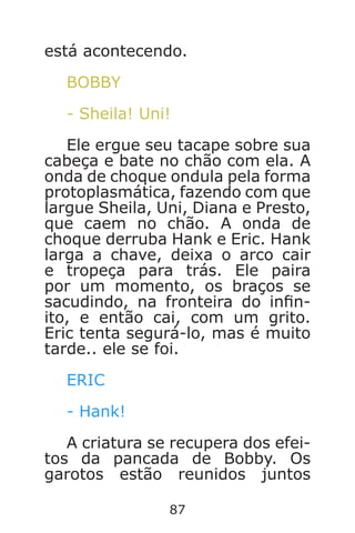 87
está acontecendo.
BOBBY
- Sheila! Uni!
Ele ergue seu tacape sobre sua
cabeça e bate no chão com ela. A
onda de choque ondula pela forma
protoplasmática, fazendo com que
largue Sheila, Uni, Diana e Presto,
que caem no chão. A onda de
choque derruba Hank e Eric. Hank
larga a chave, deixa o arco cair
e tropeça para trás. Ele paira
por um momento, os braços se
sacudindo, na fronteira do inn-
ito, e então cai, com um grito.
Eric tenta segurá-lo, mas é muito
tarde.. ele se foi.
ERIC
- Hank!
A criatura se recupera dos efei-
tos da pancada de Bobby. Os
garotos estão reunidos juntos
Caverna do Dragão.indd 7/3/2002, 16:3886-87
 