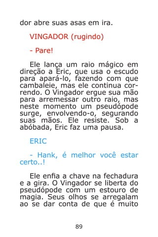 89
dor abre suas asas em ira.
VINGADOR (rugindo)
- Pare!
Ele lança um raio mágico em
direção a Eric, que usa o escudo
para apará-lo, fazendo com que
cambaleie, mas ele continua cor-
rendo. O Vingador ergue sua mão
para arremessar outro raio, mas
neste momento um pseudópode
surge, envolvendo-o, segurando
suas mãos. Ele resiste. Sob a
abóbada, Eric faz uma pausa.
ERIC
- Hank, é melhor você estar
certo..!
Ele ena a chave na fechadura
e a gira. O Vingador se liberta do
pseudópode com um estouro de
magia. Seus olhos se arregalam
ao se dar conta de que é muito
Caverna do Dragão.indd 7/3/2002, 16:3988-89
 