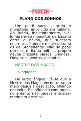 9
FADE IN
PLANO DOS SONHOS
Um platô surreal, árido e
monótono, envolvido em neblina.
Ao fundo, indistintamente, vis-
lumbram-se monolitos de basalto
entre a névoa, que sugerem
enormes dólmens e menires, como
os de Stonehenge. Não se pode
dizer se é dia ou noite, a própria
névoa cinzenta parece luminosa.
Ouvem-se ventos, distantes.
MESTRE DOS MAGOS
- Vingador?
De outro ângulo, vê-se que o
Mestre dos Magos encontra-se no
meio daquela desolação, olhando
em volta. Ele não está com medo,
no entanto não parece entusias-
mado em estar ali.
Caverna do Dragão.indd 7/3/2002, 16:378-9
 