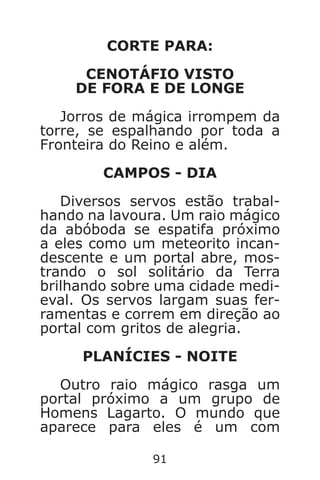 91
CORTE PARA:
CENOTÁFIO VISTO
DE FORA E DE LONGE
Jorros de mágica irrompem da
torre, se espalhando por toda a
Fronteira do Reino e além.
CAMPOS - DIA
Diversos servos estão trabal-
hando na lavoura. Um raio mágico
da abóboda se espatifa próximo
a eles como um meteorito incan-
descente e um portal abre, mos-
trando o sol solitário da Terra
brilhando sobre uma cidade medi-
eval. Os servos largam suas fer-
ramentas e correm em direção ao
portal com gritos de alegria.
PLANÍCIES - NOITE
Outro raio mágico rasga um
portal próximo a um grupo de
Homens Lagarto. O mundo que
aparece para eles é um com
Caverna do Dragão.indd 7/3/2002, 16:3990-91
 