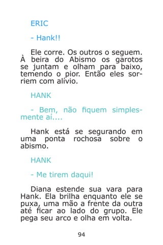 94
ERIC
- Hank!!
Ele corre. Os outros o seguem.
À beira do Abismo os garotos
se juntam e olham para baixo,
temendo o pior. Então eles sor-
riem com alívio.
HANK
- Bem, não quem simples-
mente aí....
Hank está se segurando em
uma ponta rochosa sobre o
abismo.
HANK
- Me tirem daqui!
Diana estende sua vara para
Hank. Ela brilha enquanto ele se
puxa, uma mão a frente da outra
até car ao lado do grupo. Ele
pega seu arco e olha em volta.
Caverna do Dragão.indd 7/3/2002, 16:3994-95
 