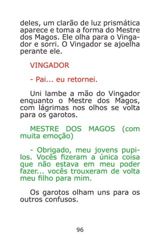 96
deles, um clarão de luz prismática
aparece e toma a forma do Mestre
dos Magos. Ele olha para o Vinga-
dor e sorri. O Vingador se ajoelha
perante ele.
VINGADOR
- Pai... eu retornei.
Uni lambe a mão do Vingador
enquanto o Mestre dos Magos,
com lágrimas nos olhos se volta
para os garotos.
MESTRE DOS MAGOS (com
muita emoção)
- Obrigado, meu jovens pupi-
los. Vocês zeram a única coisa
que não estava em meu poder
fazer... vocês trouxeram de volta
meu lho para mim.
Os garotos olham uns para os
outros confusos.
Caverna do Dragão.indd 7/3/2002, 16:3996-97
 
