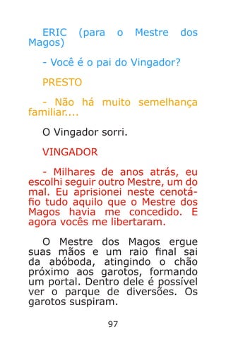 97
ERIC (para o Mestre dos
Magos)
- Você é o pai do Vingador?
PRESTO
- Não há muito semelhança
familiar....
O Vingador sorri.
VINGADOR
- Milhares de anos atrás, eu
escolhi seguir outro Mestre, um do
mal. Eu aprisionei neste cenotá-
o tudo aquilo que o Mestre dos
Magos havia me concedido. E
agora vocês me libertaram.
O Mestre dos Magos ergue
suas mãos e um raio nal sai
da abóboda, atingindo o chão
próximo aos garotos, formando
um portal. Dentro dele é possível
ver o parque de diversões. Os
garotos suspiram.
Caverna do Dragão.indd 7/3/2002, 16:3996-97
 