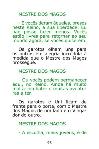 98
MESTRE DOS MAGOS
- E vocês deram àqueles, presos
neste Reino, a sua liberdade. Eu
não posso fazer menos. Vocês
estão livres para retornar ao seu
mundo agora, se vocês quiserem.
Os garotos olham uns para
os outros em alegria incrédula à
medida que o Mestre dos Magos
prossegue.
MESTRE DOS MAGOS
- Ou vocês podem permanecer
aqui, no Reino. Ainda há muito
mal a combater e muitas aventu-
ras a ter.
Os garotos e Uni cam de
frente para o porta, com o Mestre
dos Magos de um lado e o Vinga-
dor do outro.
MESTRE DOS MAGOS
- A escolha, meus jovens, é de
Caverna do Dragão.indd 7/3/2002, 16:3998-99
 