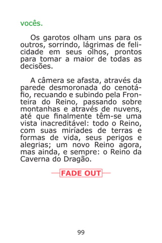 99
vocês.
Os garotos olham uns para os
outros, sorrindo, lágrimas de feli-
cidade em seus olhos, prontos
para tomar a maior de todas as
decisões.
A câmera se afasta, através da
parede desmoronada do cenotá-
o, recuando e subindo pela Fron-
teira do Reino, passando sobre
montanhas e através de nuvens,
até que nalmente têm-se uma
vista inacreditável: todo o Reino,
com suas miríades de terras e
formas de vida, seus perigos e
alegrias; um novo Reino agora,
mas ainda, e sempre: o Reino da
Caverna do Dragão.
FADE OUT
Caverna do Dragão.indd 7/3/2002, 16:3998-99
 