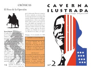 CRÓNICAS                                                    C A V E R N A
El Peso de la Opresión
                                          giró la cabeza para observar su imperio
                                                                                       I L U S T R A DA
                                                                                             Managua, Nicaragua - 30 de junio de 2009
                                          de tierra y opresión, su sirviente soltó
                                          una descarga de fuerza en el mango del
                                          rastrillo y pinchó la pata del caballo que
                                          inmediatamente se alzó en un relincho
                                          dando vuelta a su amo y entre el peso de
                                          éste y del caballo cayó ensartado en el
                                          rastrillo como un centauro herido que se
                                          rinde ante el dolor encima de un vasallo
                                          callado y sumiso, quien un día pensó
                                          en acabar con el hambre de su cuerpo
Byron Delgado                             y la aflicción de su alma, y lo logró.
El vasallo más sumiso y callado en parte
por su tosigosa voz en una jornada de Managua. 22 de noviembre de 2008
amanecer rojizo y atardecer oscuro,
pensó que la mejor forma de acabar con         CAVERNA ILUSTRADA
el hambre de su cuerpo y la aflicción                  ¿Quiénes somos?
de su alma era matando a su señor. La Caverna Ilustrada nace de las
Empezó aquel hombre a planear como inquietudes, intereses y sueños
sería aquel atentado y revisó en toda compartidos de un grupo de jóvenes
su dimensión las oportunidades y nicaragüenses con la mirada puesta en
amenazas de este. Sin que la mente la reflexión y el debate sobre temas
vagara tanto en largas reflexiones            vinculados con la realidad cultural.
sobre su plan, se acordó que la caída
del caballo es mortal. En la mañana                     ¿Qué hacemos?
cuando su señor pasara revisando el         Nos reunimos periódicamente con el fin
trabajo de los jornaleros un piquete con de desarrollar una agenda de discusión
el rastrillo haría su trabajo de muerte. en torno a obras literarias, artísticas,
Al día siguiente pareciese que las energías históricas y filosóficas, tratando de
universales (nótese la coincidencia) mantener en todo momento una
           conspiraron a favor del perspectiva independiente y objetiva.
16 oprimido. Al llamado deéste
           señor se acercó y cuando
                                         su
 