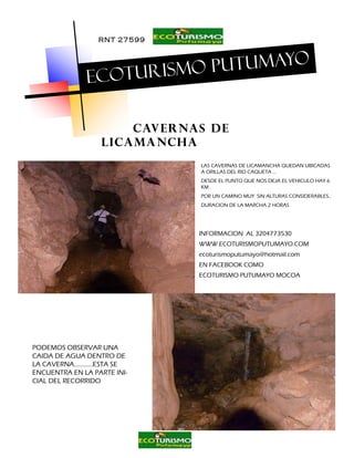 RNT 27599


                                 o
                        o putumay
              Ecoturism

                      Cavernas de
                  licamancha
                              LAS CAVERNAS DE LICAMANCHA QUEDAN UBICADAS
                              A ORILLAS DEL RIO CAQUETA …
                              DESDE EL PUNTO QUE NOS DEJA EL VEHICULO HAY 6
                              KM .
                              POR UN CAMINO MUY SIN ALTURAS CONSIDERABLES..
                              DURACION DE LA MARCHA 2 HORAS




                              INFORMACION AL 3204773530
                              WWW.ECOTURISMOPUTUMAYO.COM
                              ecoturismoputumayo@hotmail.com
                              EN FACEBOOK COMO
                              ECOTURISMO PUTUMAYO MOCOA




PODEMOS OBSERVAR UNA
CAIDA DE AGUA DENTRO DE
LA CAVERNA………...ESTA SE
ENCUENTRA EN LA PARTE INI-
CIAL DEL RECORRIDO
 