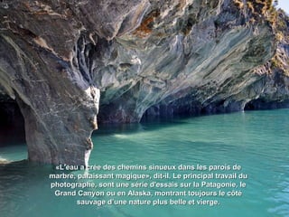 «L'eau a crée des chemins sinueux dans les parois de«L'eau a crée des chemins sinueux dans les parois de
marbre, paraissant magique», dit-il. Le principal travail dumarbre, paraissant magique», dit-il. Le principal travail du
photographe, sont une série d'essais sur la Patagonie, lephotographe, sont une série d'essais sur la Patagonie, le
Grand Canyon ou en Alaska, montrant toujours le côtéGrand Canyon ou en Alaska, montrant toujours le côté
sauvage d’une nature plus belle et vierge.sauvage d’une nature plus belle et vierge.
 
