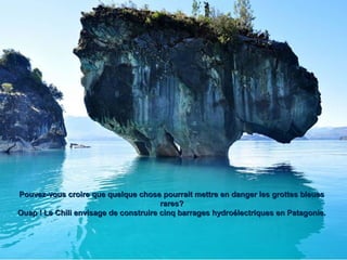 Pouvez-vous croire que quelque chose pourrait mettre en danger les grottes bleuesPouvez-vous croire que quelque chose pourrait mettre en danger les grottes bleues
rares?rares?
Ouap ! Le Chili envisage de construire cinq barrages hydroélectriques en Patagonie.Ouap ! Le Chili envisage de construire cinq barrages hydroélectriques en Patagonie.
 