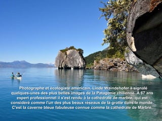 Photographe et écologiste américain, Linde Waindehofer à signaléPhotographe et écologiste américain, Linde Waindehofer à signalé
quelques-unes des plus belles images de la Patagonie chilienne. À 67 ansquelques-unes des plus belles images de la Patagonie chilienne. À 67 ans
expert professionnel il s'est rendu à la cathédrale de marbre, qui estexpert professionnel il s'est rendu à la cathédrale de marbre, qui est
considéré comme l'un des plus beaux réseaux de la grotte dans le monde.considéré comme l'un des plus beaux réseaux de la grotte dans le monde.
C'est la caverne bleue fabuleuse connue comme la cathédrale de Marbre.C'est la caverne bleue fabuleuse connue comme la cathédrale de Marbre.
 