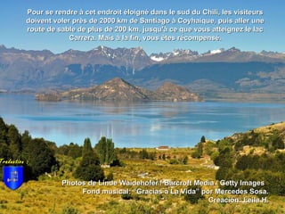 Photos de Linde Waidehofer / Barcroft Media / Getty ImagesPhotos de Linde Waidehofer / Barcroft Media / Getty Images
Fond musical: “Gracias a La Vida” por Mercedes Sosa.Fond musical: “Gracias a La Vida” por Mercedes Sosa.
Creación: Leila H.Creación: Leila H.
Pour se rendre à cet endroit éloigné dans le sud du Chili, les visiteursPour se rendre à cet endroit éloigné dans le sud du Chili, les visiteurs
doivent voler près de 2000 km de Santiago à Coyhaique, puis aller unedoivent voler près de 2000 km de Santiago à Coyhaique, puis aller une
route de sable de plus de 200 km, jusqu'à ce que vous atteignez le lacroute de sable de plus de 200 km, jusqu'à ce que vous atteignez le lac
Carrera. Mais à la fin, vous êtes récompensé.Carrera. Mais à la fin, vous êtes récompensé.
Traduction :
 