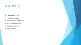MATERIALES 
 Jeringa de 20 ml 
 Aguja y mariposa 
 Solucion para esterilizar 
 M.C. para el estudio 
 Campos esteriles 
 Cubre bocas 
 