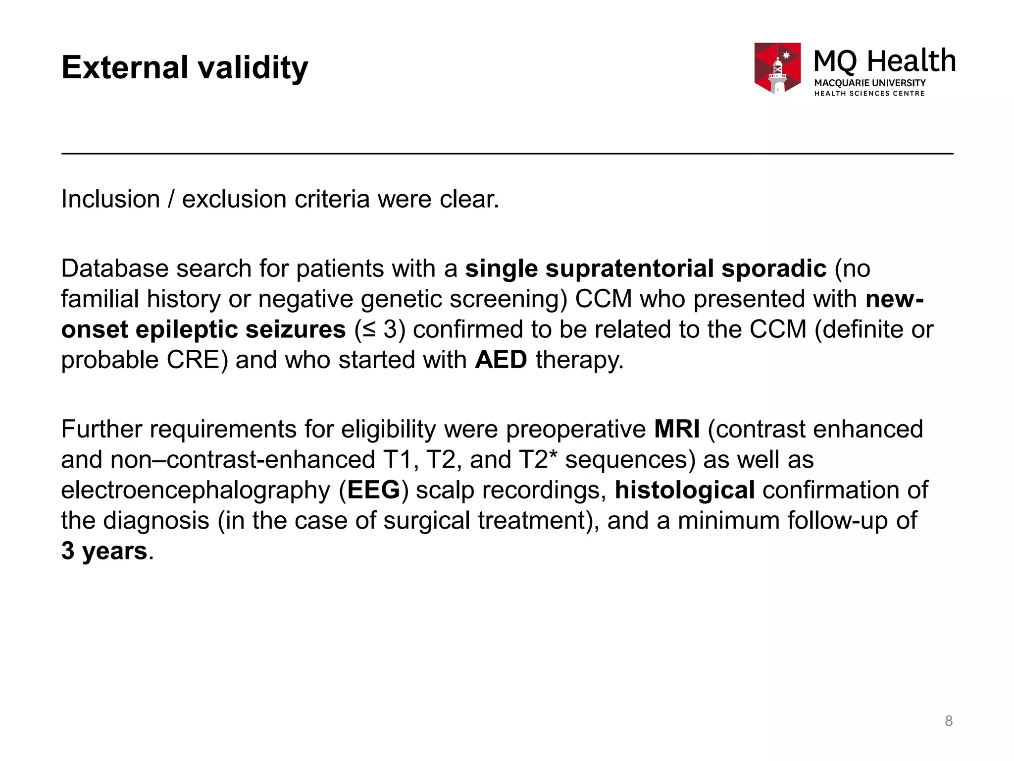 8
External validity
Inclusion / exclusion criteria were clear.
Database search for patients with a single supratentorial sporadic (no
familial history or negative genetic screening) CCM who presented with new-
onset epileptic seizures (≤ 3) confirmed to be related to the CCM (definite or
probable CRE) and who started with AED therapy.
Further requirements for eligibility were preoperative MRI (contrast enhanced
and non–contrast-enhanced T1, T2, and T2* sequences) as well as
electroencephalography (EEG) scalp recordings, histological confirmation of
the diagnosis (in the case of surgical treatment), and a minimum follow-up of
3 years.
 