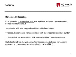 16
Results
Hemosiderin Resection
In 47 patients, postoperative MRI was available and could be reviewed for
hemosiderin remnants. I
14 patients, MRI was suggestive of hemosiderin remnants.
10 cases, the remnants were associated with a postoperative seizure burden.
2 patients had seizures without MRI evidence of hemosiderin remnants.
Statistical analysis showed a significant association between hemosiderin
remnants and postoperative seizure burden (p < 0.0001).
 