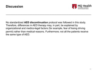 17
Discussion
No standardized AED discontinuation protocol was followed in this study.
Therefore, differences in AED therapy may, in part, be explained by
organizational and medico-legal factors (for example, fear of losing driving
permit) rather than medical reasons. Furthermore; not all the patients receive
the same type of AED.
 