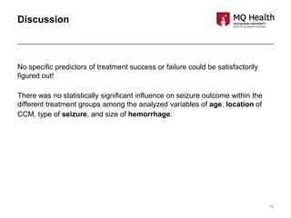 18
Discussion
No specific predictors of treatment success or failure could be satisfactorily
figured out!
There was no statistically significant influence on seizure outcome within the
different treatment groups among the analyzed variables of age, location of
CCM, type of seizure, and size of hemorrhage.
 