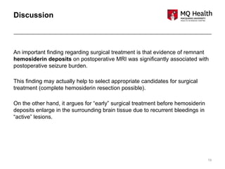 19
Discussion
An important finding regarding surgical treatment is that evidence of remnant
hemosiderin deposits on postoperative MRI was significantly associated with
postoperative seizure burden.
This finding may actually help to select appropriate candidates for surgical
treatment (complete hemosiderin resection possible).
On the other hand, it argues for “early” surgical treatment before hemosiderin
deposits enlarge in the surrounding brain tissue due to recurrent bleedings in
“active” lesions.
 
