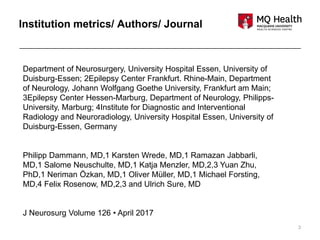 3
Department of Neurosurgery, University Hospital Essen, University of
Duisburg-Essen; 2Epilepsy Center Frankfurt. Rhine-Main, Department
of Neurology, Johann Wolfgang Goethe University, Frankfurt am Main;
3Epilepsy Center Hessen-Marburg, Department of Neurology, Philipps-
University, Marburg; 4Institute for Diagnostic and Interventional
Radiology and Neuroradiology, University Hospital Essen, University of
Duisburg-Essen, Germany
Philipp Dammann, MD,1 Karsten Wrede, MD,1 Ramazan Jabbarli,
MD,1 Salome Neuschulte, MD,1 Katja Menzler, MD,2,3 Yuan Zhu,
PhD,1 Neriman Özkan, MD,1 Oliver Müller, MD,1 Michael Forsting,
MD,4 Felix Rosenow, MD,2,3 and Ulrich Sure, MD
J Neurosurg Volume 126 • April 2017
Institution metrics/ Authors/ Journal
 