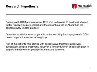 5
Research hypothesis
Patients with CCM and new-onset CRE who underwent IS treatment showed
better results in seizure control and the discontinuation of AEDs than the
conservatively treated patients.
Operative morbidity was comparable to the morbidity from symptomatic CCM
hemorrhage in the conservative group.
Half of the patients who started with conservative treatment underwent
subsequent surgical treatment; however, a longer duration of epilepsy prior to
surgery did not worsen postoperative seizure outcome.
 