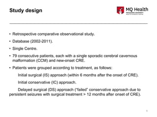 6
Study design
• Retrospective comparative observational study.
• Database (2002-2011).
• Single Centre.
• 79 consecutive patients, each with a single sporadic cerebral cavernous
malformation (CCM) and new-onset CRE.
• Patients were grouped according to treatment, as follows:
Initial surgical (IS) approach (within 6 months after the onset of CRE).
Initial conservative (IC) approach.
Delayed surgical (DS) approach (“failed” conservative approach due to
persistent seizures with surgical treatment > 12 months after onset of CRE).
 
