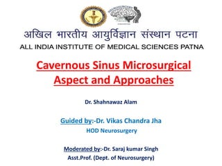 Cavernous Sinus Microsurgical
Aspect and Approaches
Dr. Shahnawaz Alam
Guided by:-Dr. Vikas Chandra Jha
HOD Neurosurgery
Moderated by:-Dr. Saraj kumar Singh
Asst.Prof. (Dept. of Neurosurgery)
 