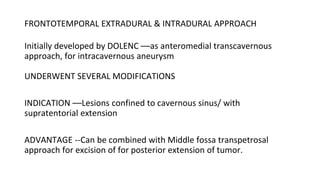 FRONTOTEMPORAL EXTRADURAL & INTRADURAL APPROACH
Initially developed by DOLENC ––as anteromedial transcavernous
approach, for intracavernous aneurysm
UNDERWENT SEVERAL MODIFICATIONS
INDICATION ––Lesions confined to cavernous sinus/ with
supratentorial extension
ADVANTAGE --Can be combined with Middle fossa transpetrosal
approach for excision of for posterior extension of tumor.
 