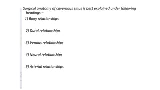 Surgical anatomy of cavernous sinus is best explained under following
headings –
1) Bony relationships
2) Dural relationships
3) Venous relationships
4) Neural relationships
5) Arterial relationships
 