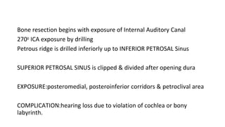 Bone resection begins with exposure of Internal Auditory Canal
2700 ICA exposure by drilling
Petrous ridge is drilled inferiorly up to INFERIOR PETROSAL Sinus
SUPERIOR PETROSAL SINUS is clipped & divided after opening dura
EXPOSURE:posteromedial, posteroinferior corridors & petroclival area
COMPLICATION:hearing loss due to violation of cochlea or bony
labyrinth.
 
