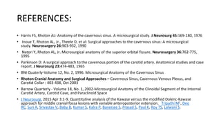 REFERENCES:
• Harris FS, Rhoton AL: Anatomy of the cavernous sinus. A microsurgical study. J Neurosurg 45:169-180, 1976
• Inoue T, Rhoton AL, Jr., Theele D, et al: Surgical approaches to the cavernous sinus: A microsurgical
study. Neurosurgery 26:903-932, 1990
• Natori Y, Rhoton AL, Jr. Microsurgical anatomy of the superior orbital fissure. Neurosurgery 36:762-775,
1995
• Parkinson D: A surgical approach to the cavernous portion of the carotid artery. Anatomical studies and case
report. J Neurosurg 23:474-483, 1965
• BNI Quaterly-Volume 12, No. 2, 1996. Microsurgical Anatomy of the Cavernous Sinus
• Rhoton Cranial Anatomy and Surgical Approaches – Cavernous Sinus, Cavernous Venous Plexus, and
Carotid Collar : 403-438, Oct 2003
• Barrow Quarterly - Volume 18, No. 1, 2002-Microsurgical Anatomy of the Clinoidal Segment of the Internal
Carotid Artery, Carotid Cave, and Paraclinoid Space
• J Neurosurg. 2015 Apr 3:1-9. Quantitative analysis of the Kawase versus the modified Dolenc-Kawase
approach for middle cranial fossa lesions with variable anteroposterior extension. Tripathi M1, Deo
RC, Suri A, Srivastav V, Baby B, Kumar S, Kalra P, Banerjee S, Prasad S, Paul K, Roy TS, Lalwani S.
 