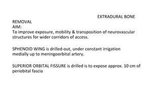 EXTRADURAL BONE
REMOVAL
AIM:
To improve exposure, mobility & transposition of neurovascular
structures for wider corridors of access.
SPHENOID WING is drilled-out, under constant irrigation
medially up to meningoorbital artery.
SUPERIOR ORBITAL FISSURE is drilled is to expose approx. 10 cm of
periobital fascia
 