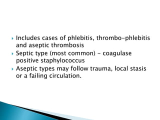  Includes cases of phlebitis, thrombo-phlebitis
and aseptic thrombosis
 Septic type (most common) - coagulase
positive staphylococcus
 Aseptic types may follow trauma, local stasis
or a failing circulation.
 