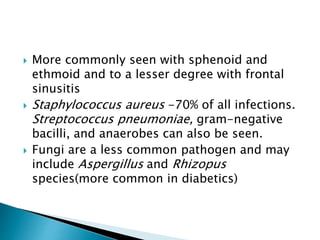  More commonly seen with sphenoid and
ethmoid and to a lesser degree with frontal
sinusitis
 Staphylococcus aureus -70% of all infections.
Streptococcus pneumoniae, gram-negative
bacilli, and anaerobes can also be seen.
 Fungi are a less common pathogen and may
include Aspergillus and Rhizopus
species(more common in diabetics)
 