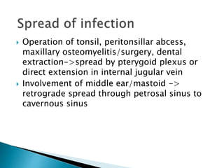  Operation of tonsil, peritonsillar abcess,
maxillary osteomyelitis/surgery, dental
extraction->spread by pterygoid plexus or
direct extension in internal jugular vein
 Involvement of middle ear/mastoid ->
retrograde spread through petrosal sinus to
cavernous sinus
 