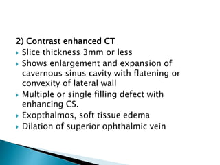 2) Contrast enhanced CT
 Slice thickness 3mm or less
 Shows enlargement and expansion of
cavernous sinus cavity with flatening or
convexity of lateral wall
 Multiple or single filling defect with
enhancing CS.
 Exopthalmos, soft tissue edema
 Dilation of superior ophthalmic vein
 