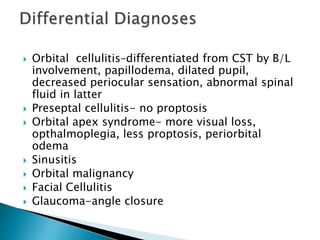  Orbital cellulitis–differentiated from CST by B/L
involvement, papillodema, dilated pupil,
decreased periocular sensation, abnormal spinal
fluid in latter
 Preseptal cellulitis- no proptosis
 Orbital apex syndrome- more visual loss,
opthalmoplegia, less proptosis, periorbital
odema
 Sinusitis
 Orbital malignancy
 Facial Cellulitis
 Glaucoma-angle closure
 