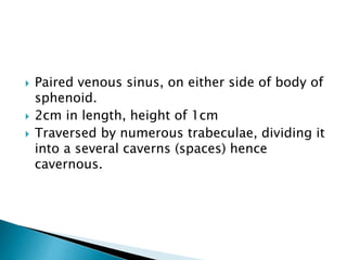  Paired venous sinus, on either side of body of
sphenoid.
 2cm in length, height of 1cm
 Traversed by numerous trabeculae, dividing it
into a several caverns (spaces) hence
cavernous.
 