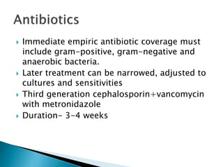  Immediate empiric antibiotic coverage must
include gram-positive, gram-negative and
anaerobic bacteria.
 Later treatment can be narrowed, adjusted to
cultures and sensitivities
 Third generation cephalosporin+vancomycin
with metronidazole
 Duration- 3-4 weeks
 