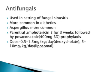  Used in setting of fungal sinusitis
 More common in diabetics
 Aspergillus more common
 Parentral amphotericin B for 3 weeks followed
by posaconazole(400mg BD) prophylaxis
 Dose-0.5-1.5mg/kg/day(deoxycholate), 5-
10mg/kg/day(liposomal)
 