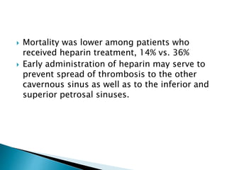  Mortality was lower among patients who
received heparin treatment, 14% vs. 36%
 Early administration of heparin may serve to
prevent spread of thrombosis to the other
cavernous sinus as well as to the inferior and
superior petrosal sinuses.
 