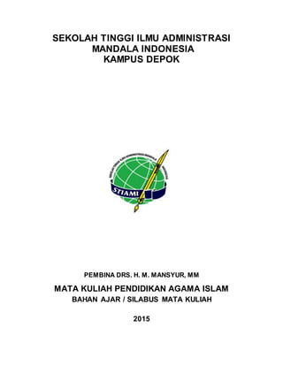 SEKOLAH TINGGI ILMU ADMINISTRASI
MANDALA INDONESIA
KAMPUS DEPOK
PEMBINA DRS. H. M. MANSYUR, MM
MATA KULIAH PENDIDIKAN AGAMA ISLAM
BAHAN AJAR / SILABUS MATA KULIAH
2015
 