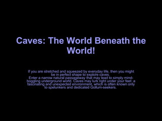 Caves: The World Beneath the World! If you are stretched and squeezed by everyday life, then you might be in perfect shape to explore caves.  Enter a narrow natural passageway that may lead to simply mind-boggling underground world. Caves may lurk right under your feet: a fascinating and unexpected environment, which is often known only to spelunkers and dedicated Gollum-seekers.  