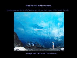 Glacial Caves and Ice Caverns Some ice caves must rather be called "glacier caves", which can simply astound with the intensity of ice color:   (image credit: Jenna and Tim Dickinson)  