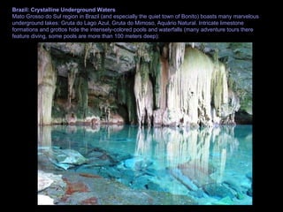 Brazil: Crystalline Underground Waters Mato Grosso do Sul region in Brazil (and especially the quiet town of Bonito) boasts many marvelous underground lakes: Gruta do Lago Azul, Gruta do Mimoso, Aquário Natural. Intricate limestone formations and grottos hide the intensely-colored pools and waterfalls (many adventure tours there feature diving, some pools are more than 100 meters deep): 